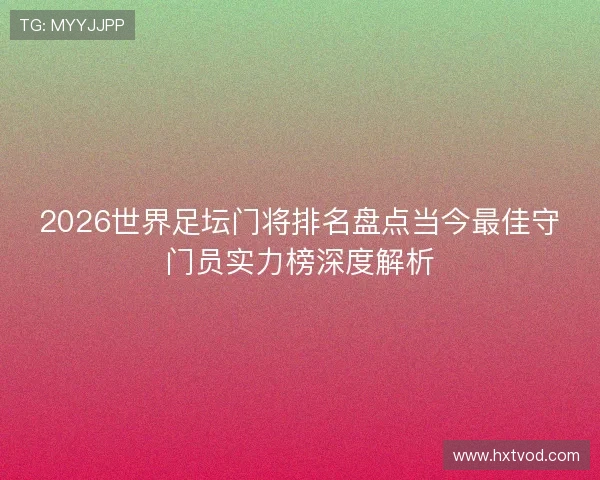 2026世界足坛门将排名盘点当今最佳守门员实力榜深度解析