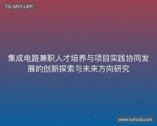 集成电路兼职人才培养与项目实践协同发展的创新探索与未来方向研究